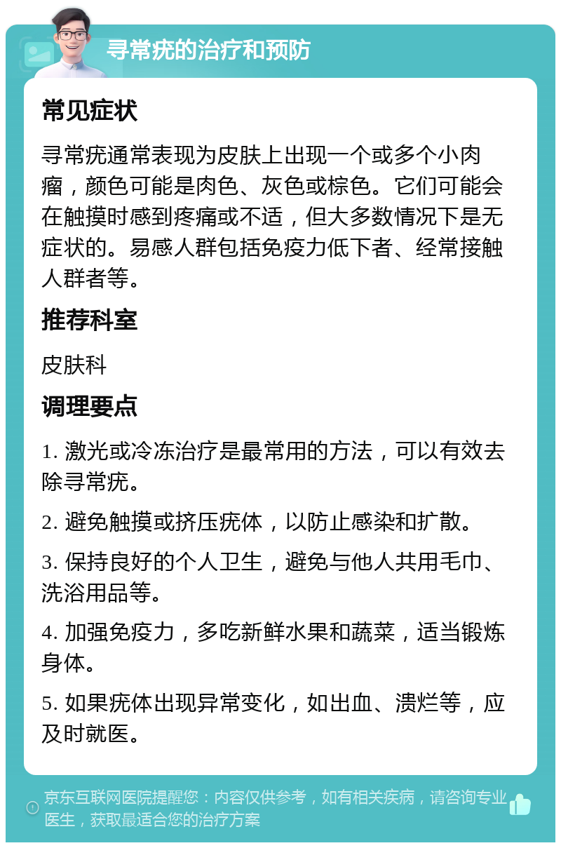 寻常疣的治疗和预防 常见症状 寻常疣通常表现为皮肤上出现一个或多个小肉瘤，颜色可能是肉色、灰色或棕色。它们可能会在触摸时感到疼痛或不适，但大多数情况下是无症状的。易感人群包括免疫力低下者、经常接触人群者等。 推荐科室 皮肤科 调理要点 1. 激光或冷冻治疗是最常用的方法，可以有效去除寻常疣。 2. 避免触摸或挤压疣体，以防止感染和扩散。 3. 保持良好的个人卫生，避免与他人共用毛巾、洗浴用品等。 4. 加强免疫力，多吃新鲜水果和蔬菜，适当锻炼身体。 5. 如果疣体出现异常变化，如出血、溃烂等，应及时就医。