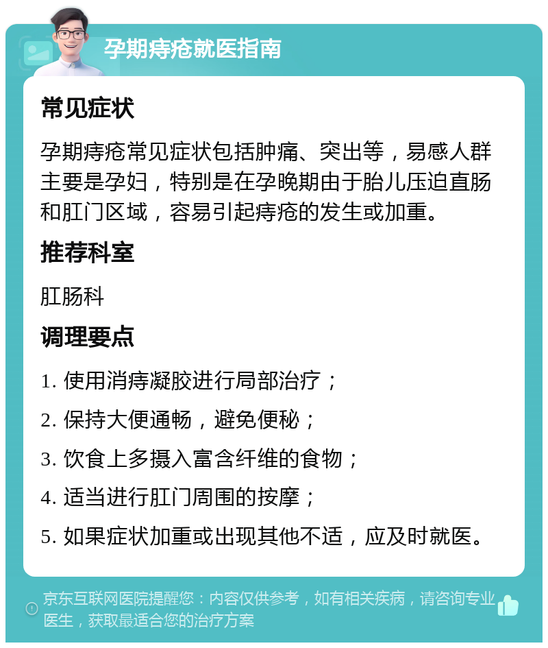 孕期痔疮就医指南 常见症状 孕期痔疮常见症状包括肿痛、突出等，易感人群主要是孕妇，特别是在孕晚期由于胎儿压迫直肠和肛门区域，容易引起痔疮的发生或加重。 推荐科室 肛肠科 调理要点 1. 使用消痔凝胶进行局部治疗； 2. 保持大便通畅，避免便秘； 3. 饮食上多摄入富含纤维的食物； 4. 适当进行肛门周围的按摩； 5. 如果症状加重或出现其他不适，应及时就医。