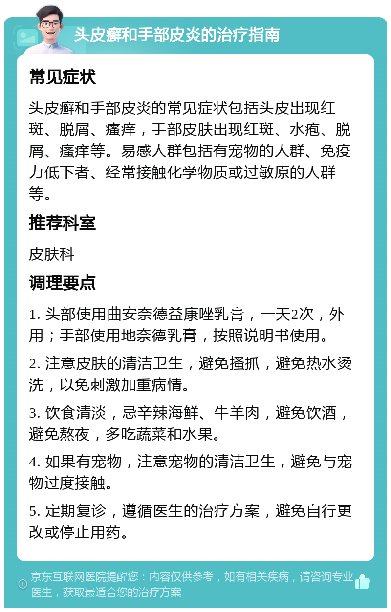 头皮癣和手部皮炎的治疗指南 常见症状 头皮癣和手部皮炎的常见症状包括头皮出现红斑、脱屑、瘙痒，手部皮肤出现红斑、水疱、脱屑、瘙痒等。易感人群包括有宠物的人群、免疫力低下者、经常接触化学物质或过敏原的人群等。 推荐科室 皮肤科 调理要点 1. 头部使用曲安奈德益康唑乳膏，一天2次，外用；手部使用地奈德乳膏，按照说明书使用。 2. 注意皮肤的清洁卫生，避免搔抓，避免热水烫洗，以免刺激加重病情。 3. 饮食清淡，忌辛辣海鲜、牛羊肉，避免饮酒，避免熬夜，多吃蔬菜和水果。 4. 如果有宠物，注意宠物的清洁卫生，避免与宠物过度接触。 5. 定期复诊，遵循医生的治疗方案，避免自行更改或停止用药。