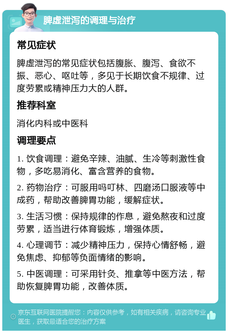 脾虚泄泻的调理与治疗 常见症状 脾虚泄泻的常见症状包括腹胀、腹泻、食欲不振、恶心、呕吐等，多见于长期饮食不规律、过度劳累或精神压力大的人群。 推荐科室 消化内科或中医科 调理要点 1. 饮食调理：避免辛辣、油腻、生冷等刺激性食物，多吃易消化、富含营养的食物。 2. 药物治疗：可服用吗叮林、四磨汤口服液等中成药，帮助改善脾胃功能，缓解症状。 3. 生活习惯：保持规律的作息，避免熬夜和过度劳累，适当进行体育锻炼，增强体质。 4. 心理调节：减少精神压力，保持心情舒畅，避免焦虑、抑郁等负面情绪的影响。 5. 中医调理：可采用针灸、推拿等中医方法，帮助恢复脾胃功能，改善体质。