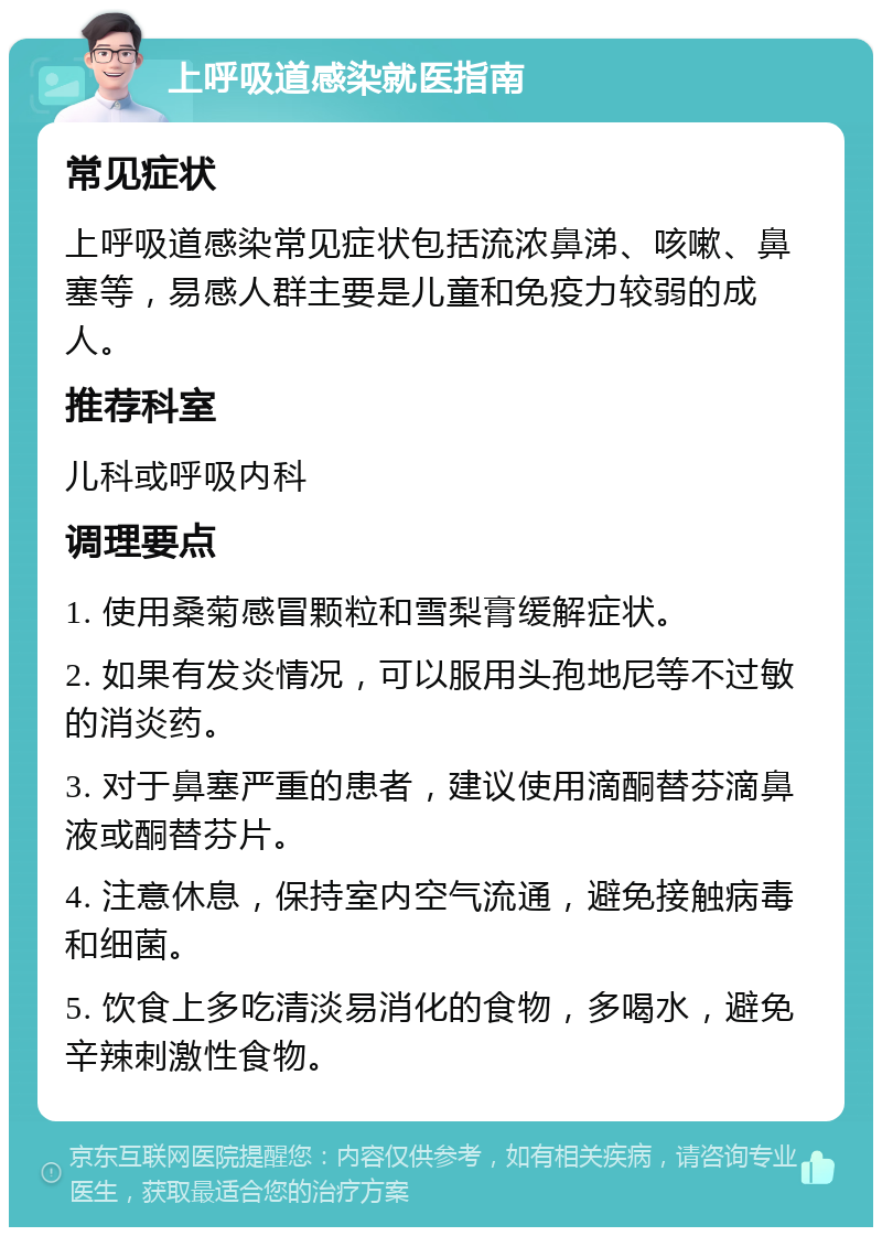 上呼吸道感染就医指南 常见症状 上呼吸道感染常见症状包括流浓鼻涕、咳嗽、鼻塞等，易感人群主要是儿童和免疫力较弱的成人。 推荐科室 儿科或呼吸内科 调理要点 1. 使用桑菊感冒颗粒和雪梨膏缓解症状。 2. 如果有发炎情况，可以服用头孢地尼等不过敏的消炎药。 3. 对于鼻塞严重的患者，建议使用滴酮替芬滴鼻液或酮替芬片。 4. 注意休息，保持室内空气流通，避免接触病毒和细菌。 5. 饮食上多吃清淡易消化的食物，多喝水，避免辛辣刺激性食物。