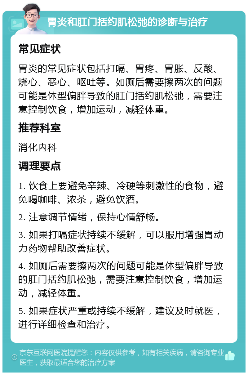 胃炎和肛门括约肌松弛的诊断与治疗 常见症状 胃炎的常见症状包括打嗝、胃疼、胃胀、反酸、烧心、恶心、呕吐等。如厕后需要擦两次的问题可能是体型偏胖导致的肛门括约肌松弛，需要注意控制饮食，增加运动，减轻体重。 推荐科室 消化内科 调理要点 1. 饮食上要避免辛辣、冷硬等刺激性的食物，避免喝咖啡、浓茶，避免饮酒。 2. 注意调节情绪，保持心情舒畅。 3. 如果打嗝症状持续不缓解，可以服用增强胃动力药物帮助改善症状。 4. 如厕后需要擦两次的问题可能是体型偏胖导致的肛门括约肌松弛，需要注意控制饮食，增加运动，减轻体重。 5. 如果症状严重或持续不缓解，建议及时就医，进行详细检查和治疗。