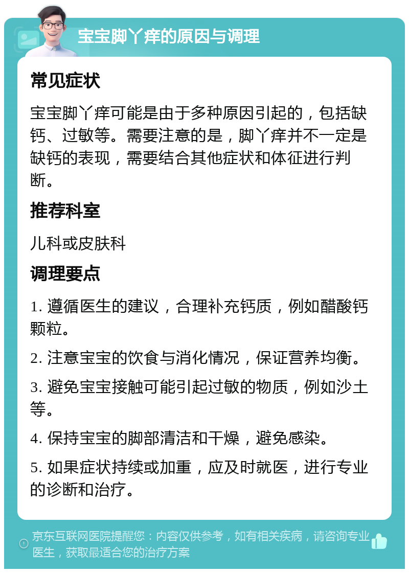 宝宝脚丫痒的原因与调理 常见症状 宝宝脚丫痒可能是由于多种原因引起的，包括缺钙、过敏等。需要注意的是，脚丫痒并不一定是缺钙的表现，需要结合其他症状和体征进行判断。 推荐科室 儿科或皮肤科 调理要点 1. 遵循医生的建议，合理补充钙质，例如醋酸钙颗粒。 2. 注意宝宝的饮食与消化情况，保证营养均衡。 3. 避免宝宝接触可能引起过敏的物质，例如沙土等。 4. 保持宝宝的脚部清洁和干燥，避免感染。 5. 如果症状持续或加重，应及时就医，进行专业的诊断和治疗。