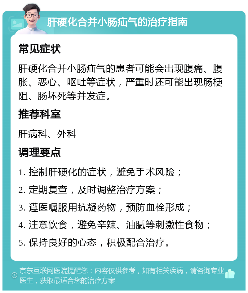 肝硬化合并小肠疝气的治疗指南 常见症状 肝硬化合并小肠疝气的患者可能会出现腹痛、腹胀、恶心、呕吐等症状，严重时还可能出现肠梗阻、肠坏死等并发症。 推荐科室 肝病科、外科 调理要点 1. 控制肝硬化的症状，避免手术风险； 2. 定期复查，及时调整治疗方案； 3. 遵医嘱服用抗凝药物，预防血栓形成； 4. 注意饮食，避免辛辣、油腻等刺激性食物； 5. 保持良好的心态，积极配合治疗。