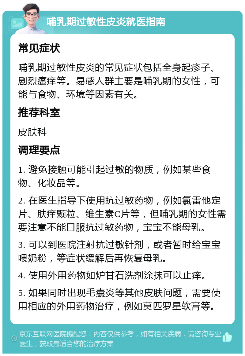 哺乳期过敏性皮炎就医指南 常见症状 哺乳期过敏性皮炎的常见症状包括全身起疹子、剧烈瘙痒等。易感人群主要是哺乳期的女性，可能与食物、环境等因素有关。 推荐科室 皮肤科 调理要点 1. 避免接触可能引起过敏的物质，例如某些食物、化妆品等。 2. 在医生指导下使用抗过敏药物，例如氯雷他定片、肤痒颗粒、维生素C片等，但哺乳期的女性需要注意不能口服抗过敏药物，宝宝不能母乳。 3. 可以到医院注射抗过敏针剂，或者暂时给宝宝喂奶粉，等症状缓解后再恢复母乳。 4. 使用外用药物如炉甘石洗剂涂抹可以止痒。 5. 如果同时出现毛囊炎等其他皮肤问题，需要使用相应的外用药物治疗，例如莫匹罗星软膏等。