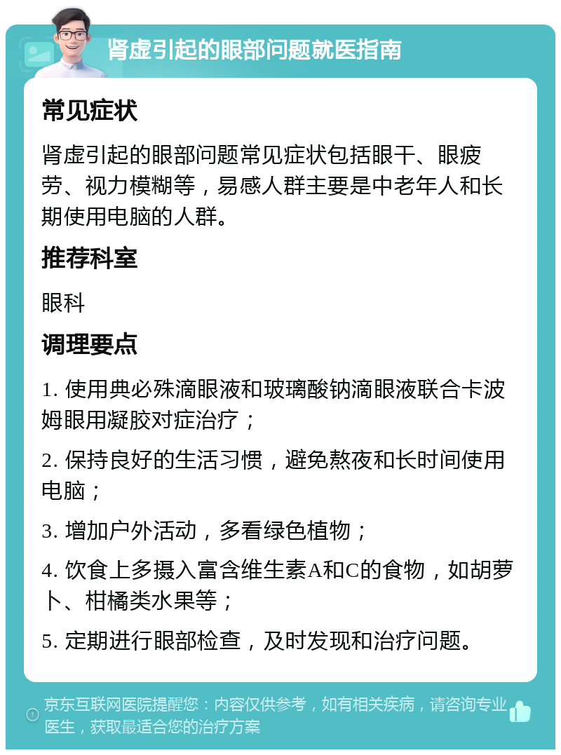 肾虚引起的眼部问题就医指南 常见症状 肾虚引起的眼部问题常见症状包括眼干、眼疲劳、视力模糊等，易感人群主要是中老年人和长期使用电脑的人群。 推荐科室 眼科 调理要点 1. 使用典必殊滴眼液和玻璃酸钠滴眼液联合卡波姆眼用凝胶对症治疗； 2. 保持良好的生活习惯，避免熬夜和长时间使用电脑； 3. 增加户外活动，多看绿色植物； 4. 饮食上多摄入富含维生素A和C的食物，如胡萝卜、柑橘类水果等； 5. 定期进行眼部检查，及时发现和治疗问题。