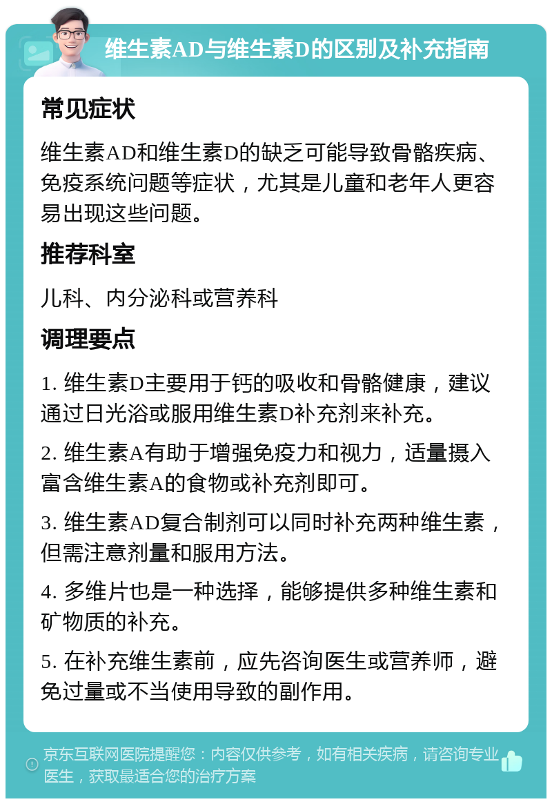 维生素AD与维生素D的区别及补充指南 常见症状 维生素AD和维生素D的缺乏可能导致骨骼疾病、免疫系统问题等症状，尤其是儿童和老年人更容易出现这些问题。 推荐科室 儿科、内分泌科或营养科 调理要点 1. 维生素D主要用于钙的吸收和骨骼健康，建议通过日光浴或服用维生素D补充剂来补充。 2. 维生素A有助于增强免疫力和视力，适量摄入富含维生素A的食物或补充剂即可。 3. 维生素AD复合制剂可以同时补充两种维生素，但需注意剂量和服用方法。 4. 多维片也是一种选择，能够提供多种维生素和矿物质的补充。 5. 在补充维生素前，应先咨询医生或营养师，避免过量或不当使用导致的副作用。