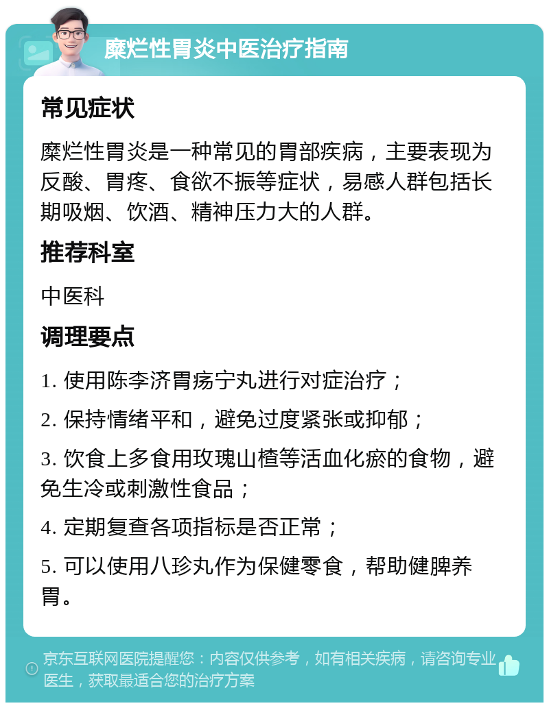 糜烂性胃炎中医治疗指南 常见症状 糜烂性胃炎是一种常见的胃部疾病，主要表现为反酸、胃疼、食欲不振等症状，易感人群包括长期吸烟、饮酒、精神压力大的人群。 推荐科室 中医科 调理要点 1. 使用陈李济胃疡宁丸进行对症治疗； 2. 保持情绪平和，避免过度紧张或抑郁； 3. 饮食上多食用玫瑰山楂等活血化瘀的食物，避免生冷或刺激性食品； 4. 定期复查各项指标是否正常； 5. 可以使用八珍丸作为保健零食，帮助健脾养胃。