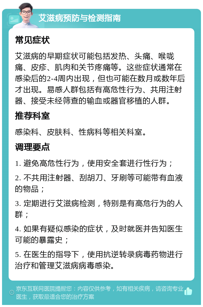 艾滋病预防与检测指南 常见症状 艾滋病的早期症状可能包括发热、头痛、喉咙痛、皮疹、肌肉和关节疼痛等。这些症状通常在感染后的2-4周内出现，但也可能在数月或数年后才出现。易感人群包括有高危性行为、共用注射器、接受未经筛查的输血或器官移植的人群。 推荐科室 感染科、皮肤科、性病科等相关科室。 调理要点 1. 避免高危性行为，使用安全套进行性行为； 2. 不共用注射器、刮胡刀、牙刷等可能带有血液的物品； 3. 定期进行艾滋病检测，特别是有高危行为的人群； 4. 如果有疑似感染的症状，及时就医并告知医生可能的暴露史； 5. 在医生的指导下，使用抗逆转录病毒药物进行治疗和管理艾滋病病毒感染。