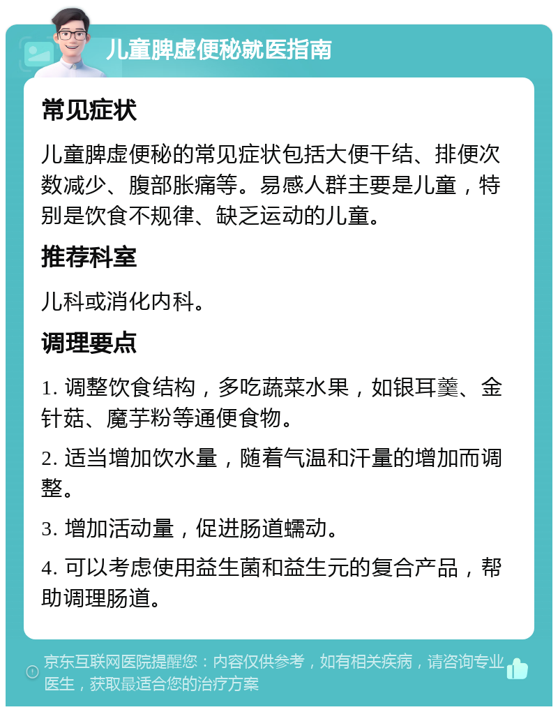 儿童脾虚便秘就医指南 常见症状 儿童脾虚便秘的常见症状包括大便干结、排便次数减少、腹部胀痛等。易感人群主要是儿童，特别是饮食不规律、缺乏运动的儿童。 推荐科室 儿科或消化内科。 调理要点 1. 调整饮食结构，多吃蔬菜水果，如银耳羹、金针菇、魔芋粉等通便食物。 2. 适当增加饮水量，随着气温和汗量的增加而调整。 3. 增加活动量，促进肠道蠕动。 4. 可以考虑使用益生菌和益生元的复合产品，帮助调理肠道。