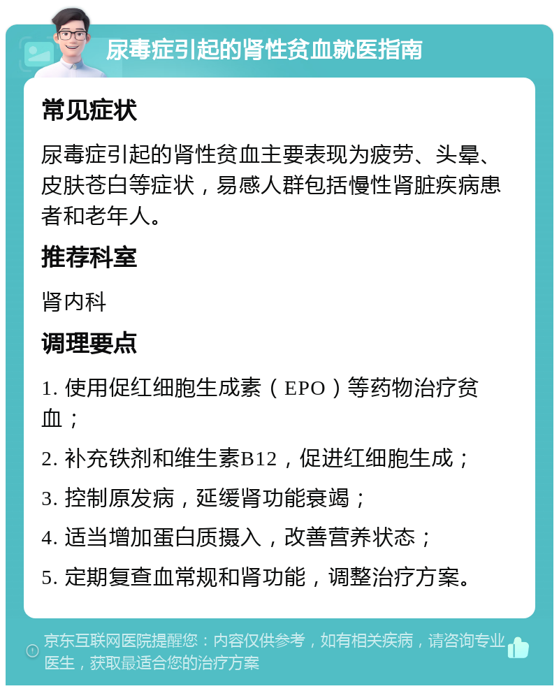 尿毒症引起的肾性贫血就医指南 常见症状 尿毒症引起的肾性贫血主要表现为疲劳、头晕、皮肤苍白等症状，易感人群包括慢性肾脏疾病患者和老年人。 推荐科室 肾内科 调理要点 1. 使用促红细胞生成素（EPO）等药物治疗贫血； 2. 补充铁剂和维生素B12，促进红细胞生成； 3. 控制原发病，延缓肾功能衰竭； 4. 适当增加蛋白质摄入，改善营养状态； 5. 定期复查血常规和肾功能，调整治疗方案。