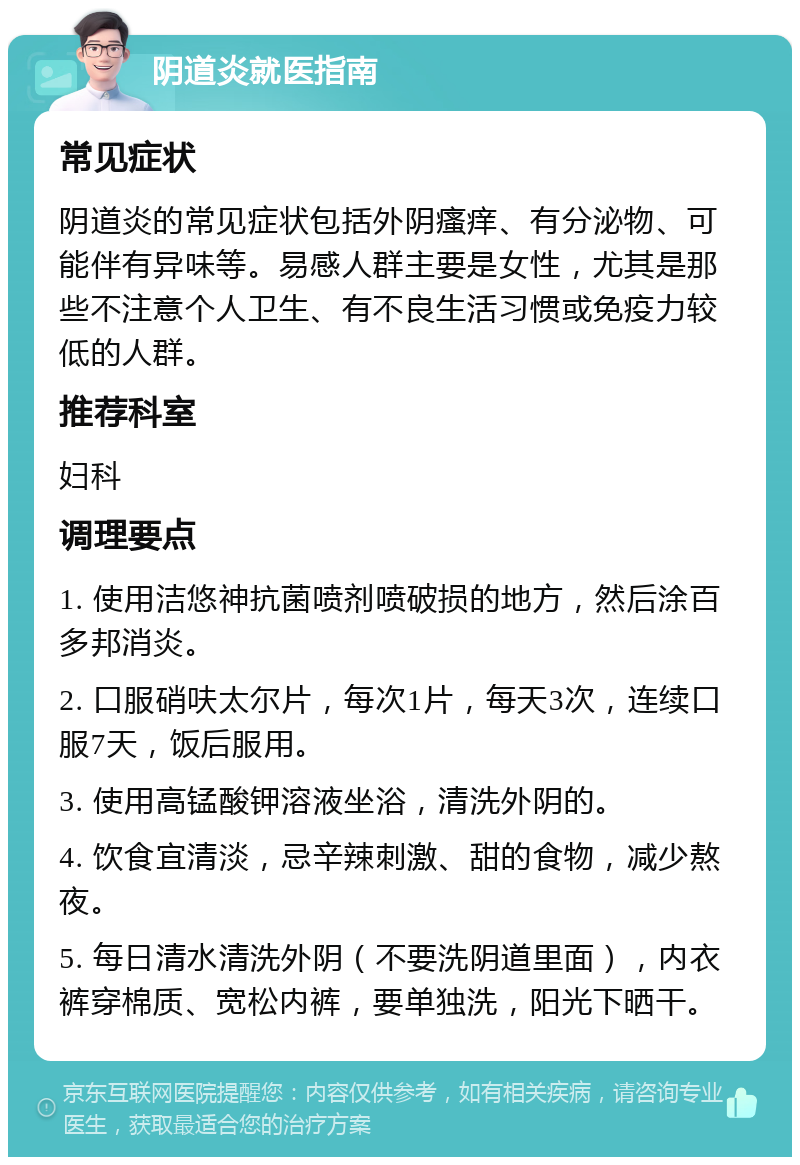 阴道炎就医指南 常见症状 阴道炎的常见症状包括外阴瘙痒、有分泌物、可能伴有异味等。易感人群主要是女性，尤其是那些不注意个人卫生、有不良生活习惯或免疫力较低的人群。 推荐科室 妇科 调理要点 1. 使用洁悠神抗菌喷剂喷破损的地方，然后涂百多邦消炎。 2. 口服硝呋太尔片，每次1片，每天3次，连续口服7天，饭后服用。 3. 使用高锰酸钾溶液坐浴，清洗外阴的。 4. 饮食宜清淡，忌辛辣刺激、甜的食物，减少熬夜。 5. 每日清水清洗外阴（不要洗阴道里面），内衣裤穿棉质、宽松内裤，要单独洗，阳光下晒干。