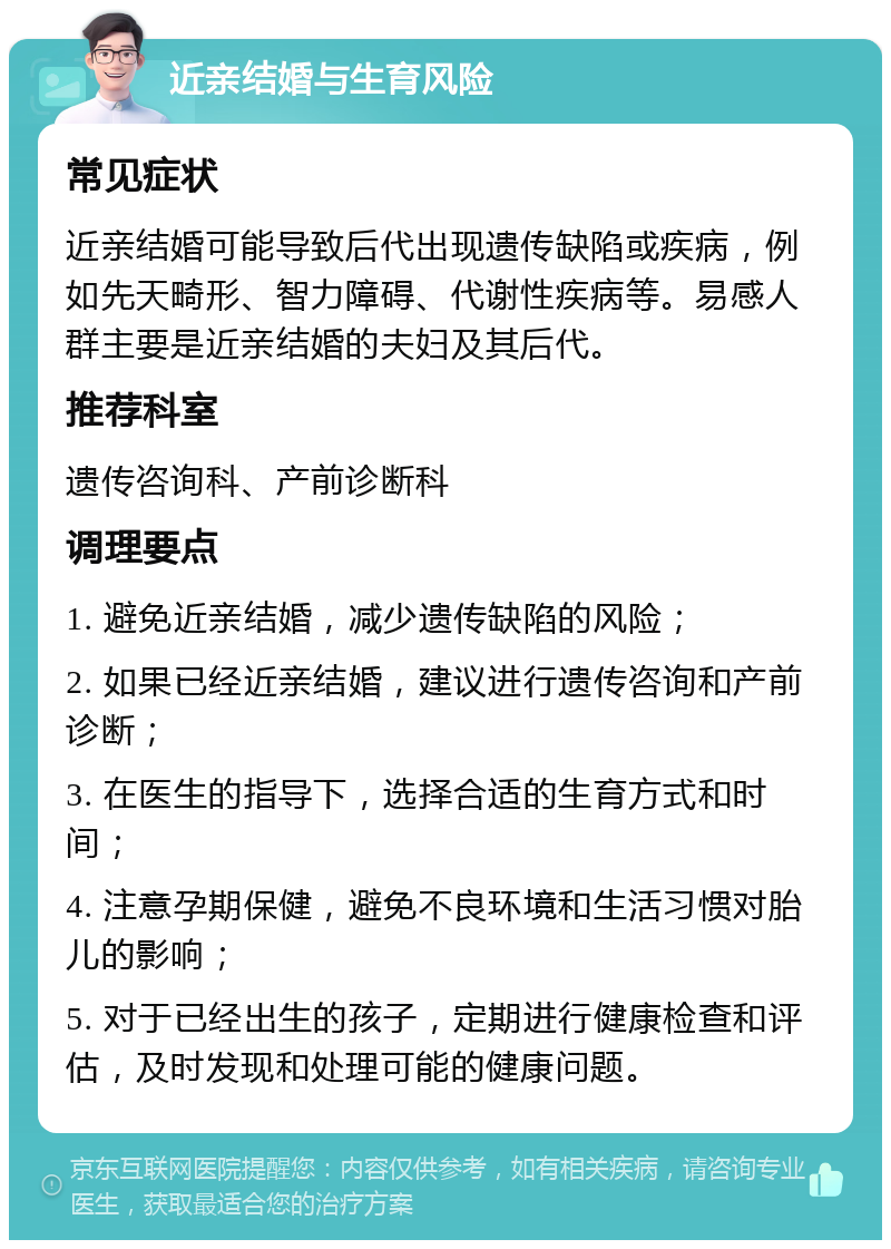 近亲结婚与生育风险 常见症状 近亲结婚可能导致后代出现遗传缺陷或疾病，例如先天畸形、智力障碍、代谢性疾病等。易感人群主要是近亲结婚的夫妇及其后代。 推荐科室 遗传咨询科、产前诊断科 调理要点 1. 避免近亲结婚，减少遗传缺陷的风险； 2. 如果已经近亲结婚，建议进行遗传咨询和产前诊断； 3. 在医生的指导下，选择合适的生育方式和时间； 4. 注意孕期保健，避免不良环境和生活习惯对胎儿的影响； 5. 对于已经出生的孩子，定期进行健康检查和评估，及时发现和处理可能的健康问题。