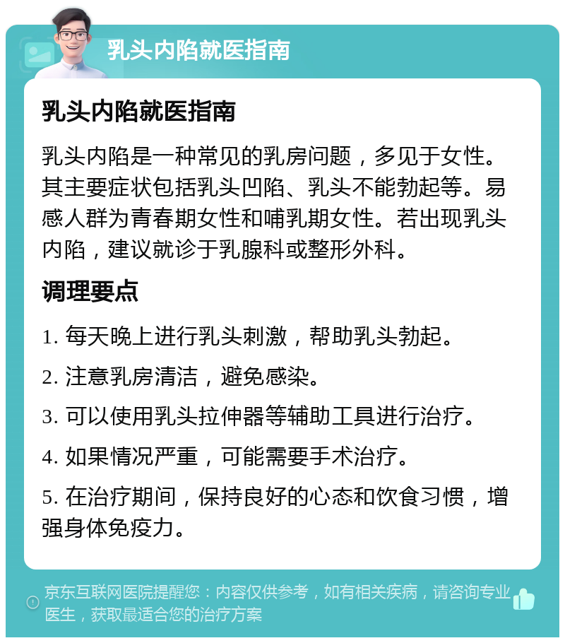 乳头内陷就医指南 乳头内陷就医指南 乳头内陷是一种常见的乳房问题，多见于女性。其主要症状包括乳头凹陷、乳头不能勃起等。易感人群为青春期女性和哺乳期女性。若出现乳头内陷，建议就诊于乳腺科或整形外科。 调理要点 1. 每天晚上进行乳头刺激，帮助乳头勃起。 2. 注意乳房清洁，避免感染。 3. 可以使用乳头拉伸器等辅助工具进行治疗。 4. 如果情况严重，可能需要手术治疗。 5. 在治疗期间，保持良好的心态和饮食习惯，增强身体免疫力。