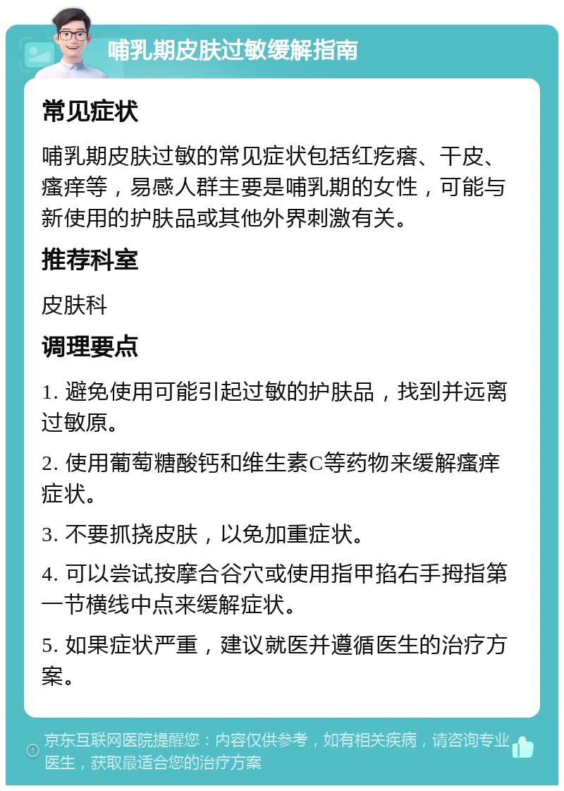 哺乳期皮肤过敏缓解指南 常见症状 哺乳期皮肤过敏的常见症状包括红疙瘩、干皮、瘙痒等，易感人群主要是哺乳期的女性，可能与新使用的护肤品或其他外界刺激有关。 推荐科室 皮肤科 调理要点 1. 避免使用可能引起过敏的护肤品，找到并远离过敏原。 2. 使用葡萄糖酸钙和维生素C等药物来缓解瘙痒症状。 3. 不要抓挠皮肤，以免加重症状。 4. 可以尝试按摩合谷穴或使用指甲掐右手拇指第一节横线中点来缓解症状。 5. 如果症状严重，建议就医并遵循医生的治疗方案。