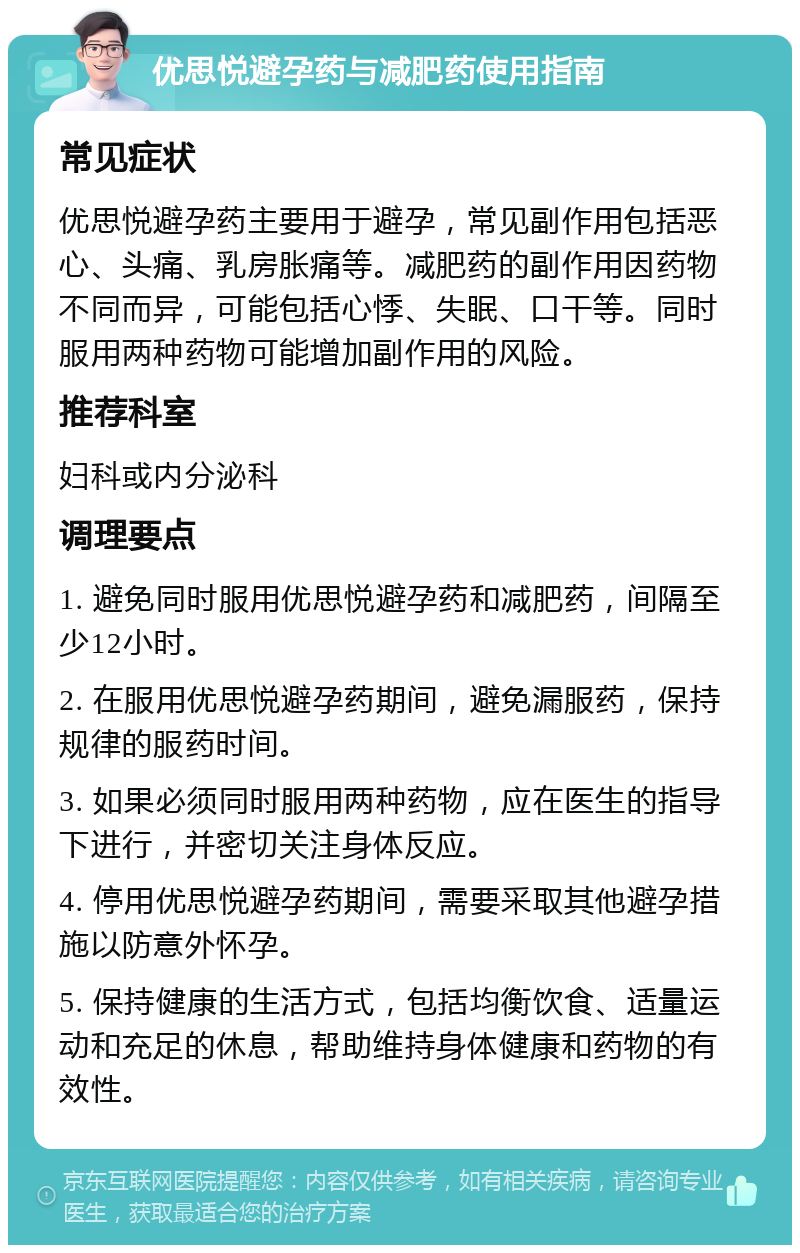 优思悦避孕药与减肥药使用指南 常见症状 优思悦避孕药主要用于避孕，常见副作用包括恶心、头痛、乳房胀痛等。减肥药的副作用因药物不同而异，可能包括心悸、失眠、口干等。同时服用两种药物可能增加副作用的风险。 推荐科室 妇科或内分泌科 调理要点 1. 避免同时服用优思悦避孕药和减肥药，间隔至少12小时。 2. 在服用优思悦避孕药期间，避免漏服药，保持规律的服药时间。 3. 如果必须同时服用两种药物，应在医生的指导下进行，并密切关注身体反应。 4. 停用优思悦避孕药期间，需要采取其他避孕措施以防意外怀孕。 5. 保持健康的生活方式，包括均衡饮食、适量运动和充足的休息，帮助维持身体健康和药物的有效性。