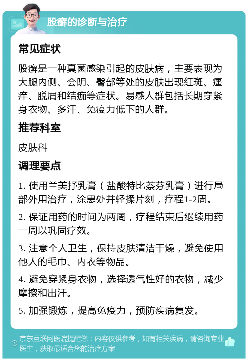 股癣的诊断与治疗 常见症状 股癣是一种真菌感染引起的皮肤病，主要表现为大腿内侧、会阴、臀部等处的皮肤出现红斑、瘙痒、脱屑和结痂等症状。易感人群包括长期穿紧身衣物、多汗、免疫力低下的人群。 推荐科室 皮肤科 调理要点 1. 使用兰美抒乳膏（盐酸特比萘芬乳膏）进行局部外用治疗，涂患处并轻揉片刻，疗程1-2周。 2. 保证用药的时间为两周，疗程结束后继续用药一周以巩固疗效。 3. 注意个人卫生，保持皮肤清洁干燥，避免使用他人的毛巾、内衣等物品。 4. 避免穿紧身衣物，选择透气性好的衣物，减少摩擦和出汗。 5. 加强锻炼，提高免疫力，预防疾病复发。