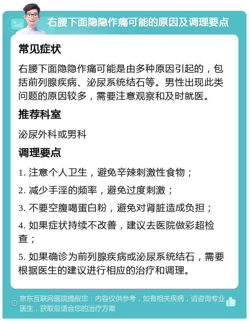 右腰下面隐隐作痛可能的原因及调理要点 常见症状 右腰下面隐隐作痛可能是由多种原因引起的，包括前列腺疾病、泌尿系统结石等。男性出现此类问题的原因较多，需要注意观察和及时就医。 推荐科室 泌尿外科或男科 调理要点 1. 注意个人卫生，避免辛辣刺激性食物； 2. 减少手淫的频率，避免过度刺激； 3. 不要空腹喝蛋白粉，避免对肾脏造成负担； 4. 如果症状持续不改善，建议去医院做彩超检查； 5. 如果确诊为前列腺疾病或泌尿系统结石，需要根据医生的建议进行相应的治疗和调理。