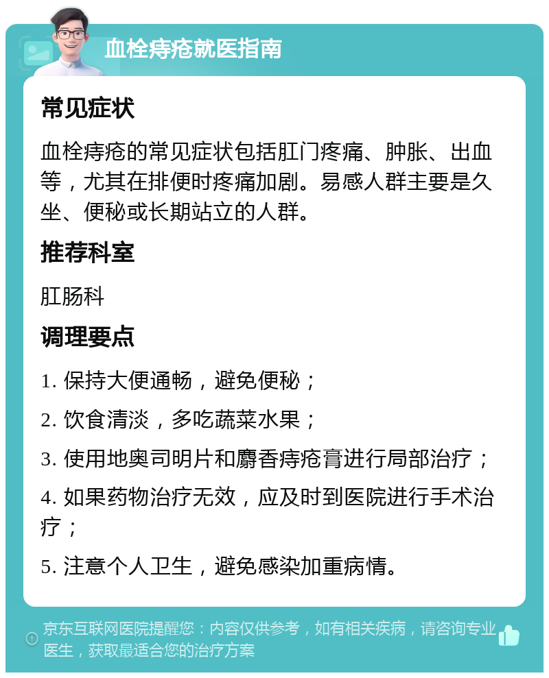 血栓痔疮就医指南 常见症状 血栓痔疮的常见症状包括肛门疼痛、肿胀、出血等，尤其在排便时疼痛加剧。易感人群主要是久坐、便秘或长期站立的人群。 推荐科室 肛肠科 调理要点 1. 保持大便通畅，避免便秘； 2. 饮食清淡，多吃蔬菜水果； 3. 使用地奥司明片和麝香痔疮膏进行局部治疗； 4. 如果药物治疗无效，应及时到医院进行手术治疗； 5. 注意个人卫生，避免感染加重病情。