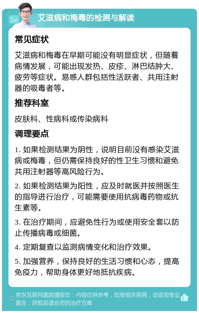 艾滋病和梅毒的检测与解读 常见症状 艾滋病和梅毒在早期可能没有明显症状，但随着病情发展，可能出现发热、皮疹、淋巴结肿大、疲劳等症状。易感人群包括性活跃者、共用注射器的吸毒者等。 推荐科室 皮肤科、性病科或传染病科 调理要点 1. 如果检测结果为阴性，说明目前没有感染艾滋病或梅毒，但仍需保持良好的性卫生习惯和避免共用注射器等高风险行为。 2. 如果检测结果为阳性，应及时就医并按照医生的指导进行治疗，可能需要使用抗病毒药物或抗生素等。 3. 在治疗期间，应避免性行为或使用安全套以防止传播病毒或细菌。 4. 定期复查以监测病情变化和治疗效果。 5. 加强营养，保持良好的生活习惯和心态，提高免疫力，帮助身体更好地抵抗疾病。