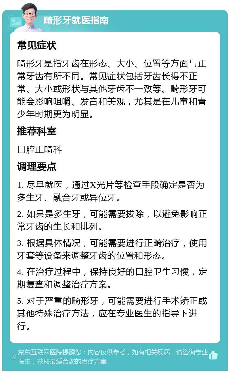 畸形牙就医指南 常见症状 畸形牙是指牙齿在形态、大小、位置等方面与正常牙齿有所不同。常见症状包括牙齿长得不正常、大小或形状与其他牙齿不一致等。畸形牙可能会影响咀嚼、发音和美观，尤其是在儿童和青少年时期更为明显。 推荐科室 口腔正畸科 调理要点 1. 尽早就医，通过X光片等检查手段确定是否为多生牙、融合牙或异位牙。 2. 如果是多生牙，可能需要拔除，以避免影响正常牙齿的生长和排列。 3. 根据具体情况，可能需要进行正畸治疗，使用牙套等设备来调整牙齿的位置和形态。 4. 在治疗过程中，保持良好的口腔卫生习惯，定期复查和调整治疗方案。 5. 对于严重的畸形牙，可能需要进行手术矫正或其他特殊治疗方法，应在专业医生的指导下进行。