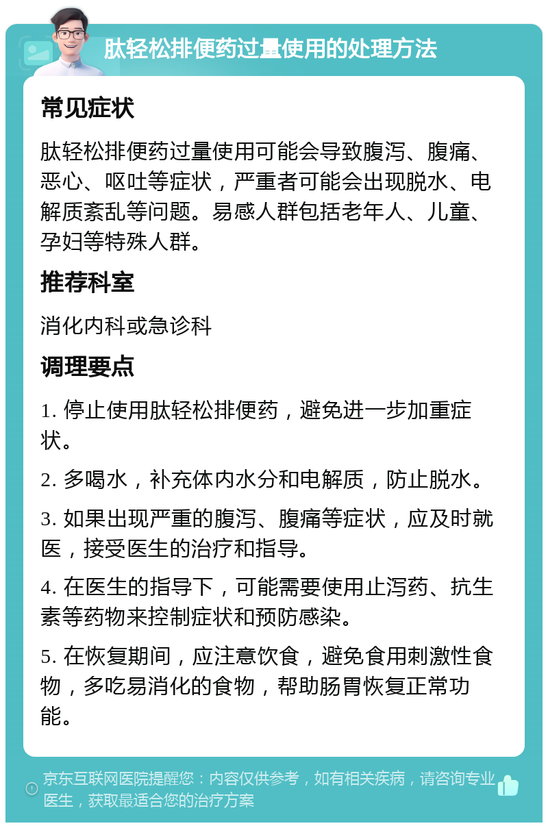 肽轻松排便药过量使用的处理方法 常见症状 肽轻松排便药过量使用可能会导致腹泻、腹痛、恶心、呕吐等症状，严重者可能会出现脱水、电解质紊乱等问题。易感人群包括老年人、儿童、孕妇等特殊人群。 推荐科室 消化内科或急诊科 调理要点 1. 停止使用肽轻松排便药，避免进一步加重症状。 2. 多喝水，补充体内水分和电解质，防止脱水。 3. 如果出现严重的腹泻、腹痛等症状，应及时就医，接受医生的治疗和指导。 4. 在医生的指导下，可能需要使用止泻药、抗生素等药物来控制症状和预防感染。 5. 在恢复期间，应注意饮食，避免食用刺激性食物，多吃易消化的食物，帮助肠胃恢复正常功能。