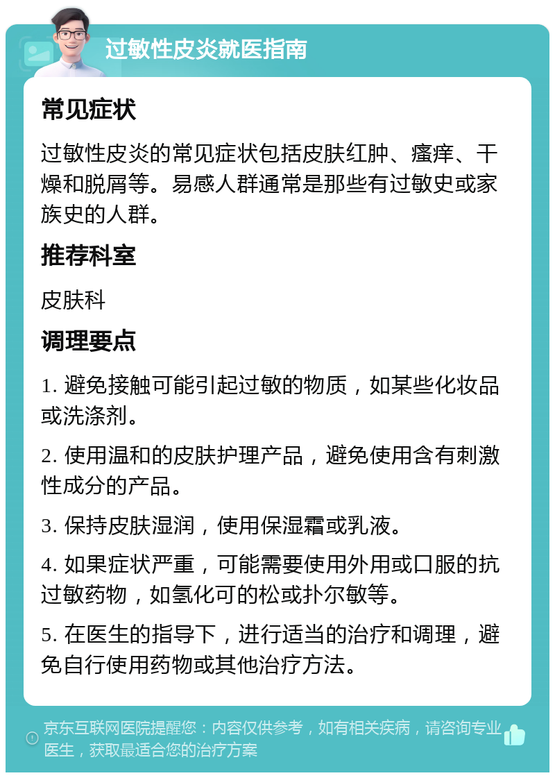 过敏性皮炎就医指南 常见症状 过敏性皮炎的常见症状包括皮肤红肿、瘙痒、干燥和脱屑等。易感人群通常是那些有过敏史或家族史的人群。 推荐科室 皮肤科 调理要点 1. 避免接触可能引起过敏的物质，如某些化妆品或洗涤剂。 2. 使用温和的皮肤护理产品，避免使用含有刺激性成分的产品。 3. 保持皮肤湿润，使用保湿霜或乳液。 4. 如果症状严重，可能需要使用外用或口服的抗过敏药物，如氢化可的松或扑尔敏等。 5. 在医生的指导下，进行适当的治疗和调理，避免自行使用药物或其他治疗方法。