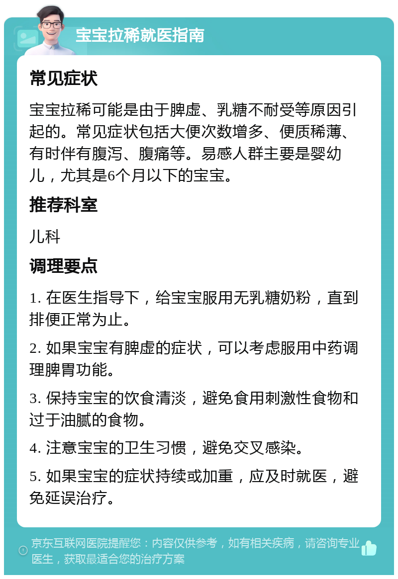 宝宝拉稀就医指南 常见症状 宝宝拉稀可能是由于脾虚、乳糖不耐受等原因引起的。常见症状包括大便次数增多、便质稀薄、有时伴有腹泻、腹痛等。易感人群主要是婴幼儿，尤其是6个月以下的宝宝。 推荐科室 儿科 调理要点 1. 在医生指导下，给宝宝服用无乳糖奶粉，直到排便正常为止。 2. 如果宝宝有脾虚的症状，可以考虑服用中药调理脾胃功能。 3. 保持宝宝的饮食清淡，避免食用刺激性食物和过于油腻的食物。 4. 注意宝宝的卫生习惯，避免交叉感染。 5. 如果宝宝的症状持续或加重，应及时就医，避免延误治疗。