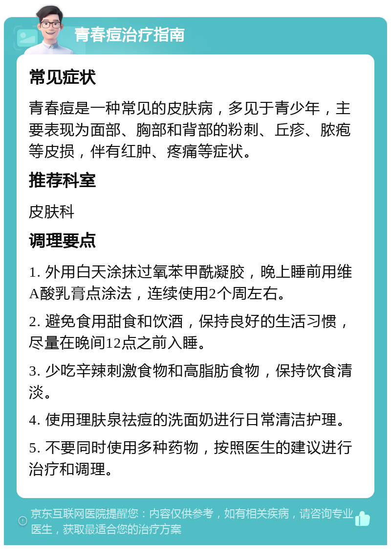 青春痘治疗指南 常见症状 青春痘是一种常见的皮肤病，多见于青少年，主要表现为面部、胸部和背部的粉刺、丘疹、脓疱等皮损，伴有红肿、疼痛等症状。 推荐科室 皮肤科 调理要点 1. 外用白天涂抹过氧苯甲酰凝胶，晚上睡前用维A酸乳膏点涂法，连续使用2个周左右。 2. 避免食用甜食和饮酒，保持良好的生活习惯，尽量在晚间12点之前入睡。 3. 少吃辛辣刺激食物和高脂肪食物，保持饮食清淡。 4. 使用理肤泉祛痘的洗面奶进行日常清洁护理。 5. 不要同时使用多种药物，按照医生的建议进行治疗和调理。