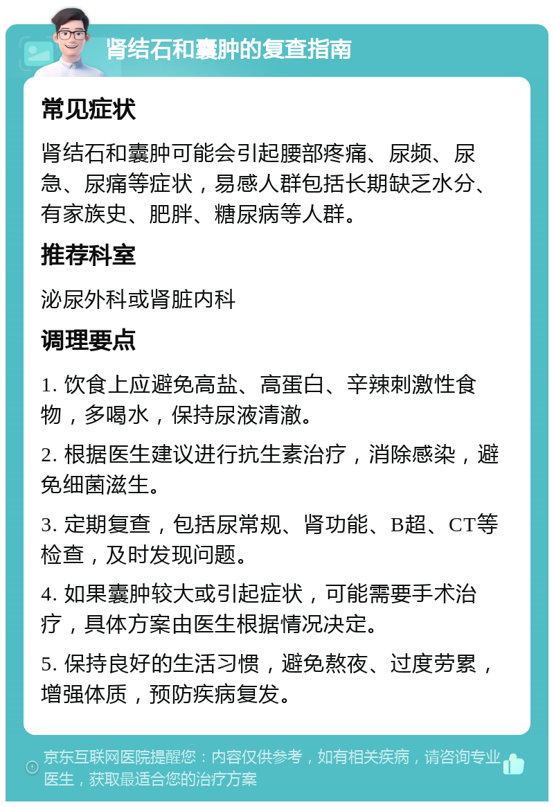 肾结石和囊肿的复查指南 常见症状 肾结石和囊肿可能会引起腰部疼痛、尿频、尿急、尿痛等症状，易感人群包括长期缺乏水分、有家族史、肥胖、糖尿病等人群。 推荐科室 泌尿外科或肾脏内科 调理要点 1. 饮食上应避免高盐、高蛋白、辛辣刺激性食物，多喝水，保持尿液清澈。 2. 根据医生建议进行抗生素治疗，消除感染，避免细菌滋生。 3. 定期复查，包括尿常规、肾功能、B超、CT等检查，及时发现问题。 4. 如果囊肿较大或引起症状，可能需要手术治疗，具体方案由医生根据情况决定。 5. 保持良好的生活习惯，避免熬夜、过度劳累，增强体质，预防疾病复发。