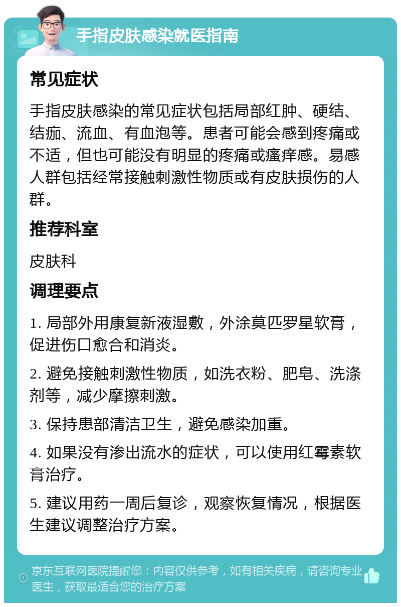 手指皮肤感染就医指南 常见症状 手指皮肤感染的常见症状包括局部红肿、硬结、结痂、流血、有血泡等。患者可能会感到疼痛或不适，但也可能没有明显的疼痛或瘙痒感。易感人群包括经常接触刺激性物质或有皮肤损伤的人群。 推荐科室 皮肤科 调理要点 1. 局部外用康复新液湿敷，外涂莫匹罗星软膏，促进伤口愈合和消炎。 2. 避免接触刺激性物质，如洗衣粉、肥皂、洗涤剂等，减少摩擦刺激。 3. 保持患部清洁卫生，避免感染加重。 4. 如果没有渗出流水的症状，可以使用红霉素软膏治疗。 5. 建议用药一周后复诊，观察恢复情况，根据医生建议调整治疗方案。