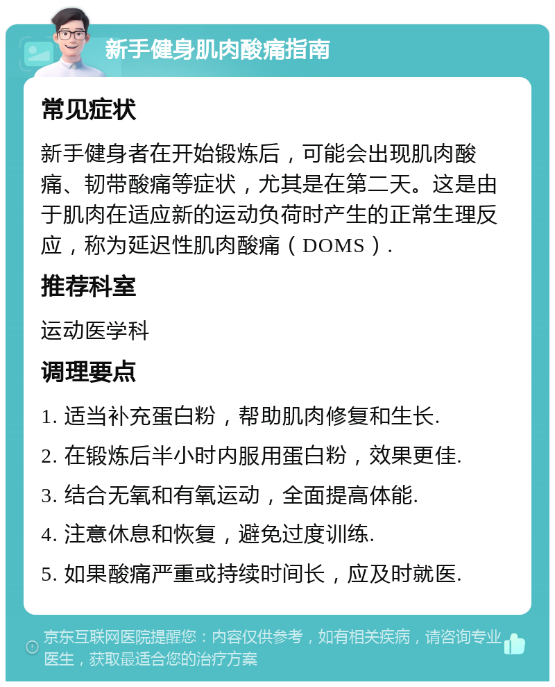 新手健身肌肉酸痛指南 常见症状 新手健身者在开始锻炼后，可能会出现肌肉酸痛、韧带酸痛等症状，尤其是在第二天。这是由于肌肉在适应新的运动负荷时产生的正常生理反应，称为延迟性肌肉酸痛（DOMS）. 推荐科室 运动医学科 调理要点 1. 适当补充蛋白粉，帮助肌肉修复和生长. 2. 在锻炼后半小时内服用蛋白粉，效果更佳. 3. 结合无氧和有氧运动，全面提高体能. 4. 注意休息和恢复，避免过度训练. 5. 如果酸痛严重或持续时间长，应及时就医.