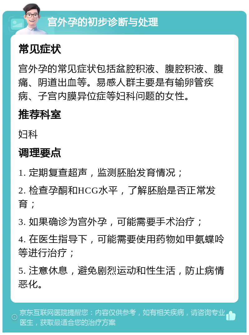 宫外孕的初步诊断与处理 常见症状 宫外孕的常见症状包括盆腔积液、腹腔积液、腹痛、阴道出血等。易感人群主要是有输卵管疾病、子宫内膜异位症等妇科问题的女性。 推荐科室 妇科 调理要点 1. 定期复查超声，监测胚胎发育情况； 2. 检查孕酮和HCG水平，了解胚胎是否正常发育； 3. 如果确诊为宫外孕，可能需要手术治疗； 4. 在医生指导下，可能需要使用药物如甲氨蝶呤等进行治疗； 5. 注意休息，避免剧烈运动和性生活，防止病情恶化。