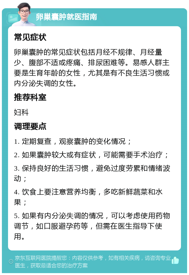 卵巢囊肿就医指南 常见症状 卵巢囊肿的常见症状包括月经不规律、月经量少、腹部不适或疼痛、排尿困难等。易感人群主要是生育年龄的女性，尤其是有不良生活习惯或内分泌失调的女性。 推荐科室 妇科 调理要点 1. 定期复查，观察囊肿的变化情况； 2. 如果囊肿较大或有症状，可能需要手术治疗； 3. 保持良好的生活习惯，避免过度劳累和情绪波动； 4. 饮食上要注意营养均衡，多吃新鲜蔬菜和水果； 5. 如果有内分泌失调的情况，可以考虑使用药物调节，如口服避孕药等，但需在医生指导下使用。