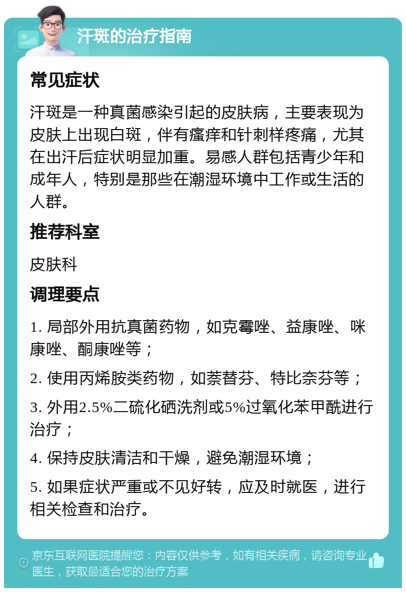 汗斑的治疗指南 常见症状 汗斑是一种真菌感染引起的皮肤病，主要表现为皮肤上出现白斑，伴有瘙痒和针刺样疼痛，尤其在出汗后症状明显加重。易感人群包括青少年和成年人，特别是那些在潮湿环境中工作或生活的人群。 推荐科室 皮肤科 调理要点 1. 局部外用抗真菌药物，如克霉唑、益康唑、咪康唑、酮康唑等； 2. 使用丙烯胺类药物，如萘替芬、特比奈芬等； 3. 外用2.5%二硫化硒洗剂或5%过氧化苯甲酰进行治疗； 4. 保持皮肤清洁和干燥，避免潮湿环境； 5. 如果症状严重或不见好转，应及时就医，进行相关检查和治疗。