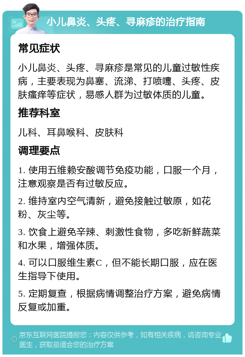 小儿鼻炎、头疼、寻麻疹的治疗指南 常见症状 小儿鼻炎、头疼、寻麻疹是常见的儿童过敏性疾病，主要表现为鼻塞、流涕、打喷嚏、头疼、皮肤瘙痒等症状，易感人群为过敏体质的儿童。 推荐科室 儿科、耳鼻喉科、皮肤科 调理要点 1. 使用五维赖安酸调节免疫功能，口服一个月，注意观察是否有过敏反应。 2. 维持室内空气清新，避免接触过敏原，如花粉、灰尘等。 3. 饮食上避免辛辣、刺激性食物，多吃新鲜蔬菜和水果，增强体质。 4. 可以口服维生素C，但不能长期口服，应在医生指导下使用。 5. 定期复查，根据病情调整治疗方案，避免病情反复或加重。