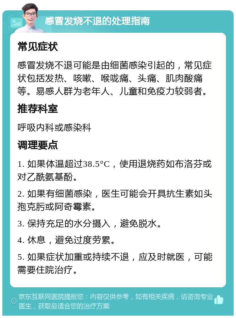 感冒发烧不退的处理指南 常见症状 感冒发烧不退可能是由细菌感染引起的，常见症状包括发热、咳嗽、喉咙痛、头痛、肌肉酸痛等。易感人群为老年人、儿童和免疫力较弱者。 推荐科室 呼吸内科或感染科 调理要点 1. 如果体温超过38.5°C，使用退烧药如布洛芬或对乙酰氨基酚。 2. 如果有细菌感染，医生可能会开具抗生素如头孢克肟或阿奇霉素。 3. 保持充足的水分摄入，避免脱水。 4. 休息，避免过度劳累。 5. 如果症状加重或持续不退，应及时就医，可能需要住院治疗。