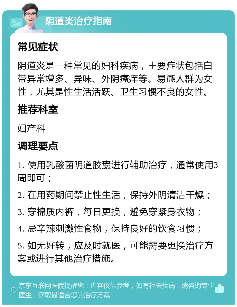 阴道炎治疗指南 常见症状 阴道炎是一种常见的妇科疾病，主要症状包括白带异常增多、异味、外阴瘙痒等。易感人群为女性，尤其是性生活活跃、卫生习惯不良的女性。 推荐科室 妇产科 调理要点 1. 使用乳酸菌阴道胶囊进行辅助治疗，通常使用3周即可； 2. 在用药期间禁止性生活，保持外阴清洁干燥； 3. 穿棉质内裤，每日更换，避免穿紧身衣物； 4. 忌辛辣刺激性食物，保持良好的饮食习惯； 5. 如无好转，应及时就医，可能需要更换治疗方案或进行其他治疗措施。