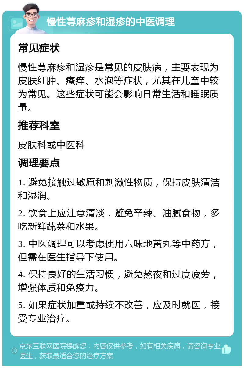 慢性荨麻疹和湿疹的中医调理 常见症状 慢性荨麻疹和湿疹是常见的皮肤病，主要表现为皮肤红肿、瘙痒、水泡等症状，尤其在儿童中较为常见。这些症状可能会影响日常生活和睡眠质量。 推荐科室 皮肤科或中医科 调理要点 1. 避免接触过敏原和刺激性物质，保持皮肤清洁和湿润。 2. 饮食上应注意清淡，避免辛辣、油腻食物，多吃新鲜蔬菜和水果。 3. 中医调理可以考虑使用六味地黄丸等中药方，但需在医生指导下使用。 4. 保持良好的生活习惯，避免熬夜和过度疲劳，增强体质和免疫力。 5. 如果症状加重或持续不改善，应及时就医，接受专业治疗。