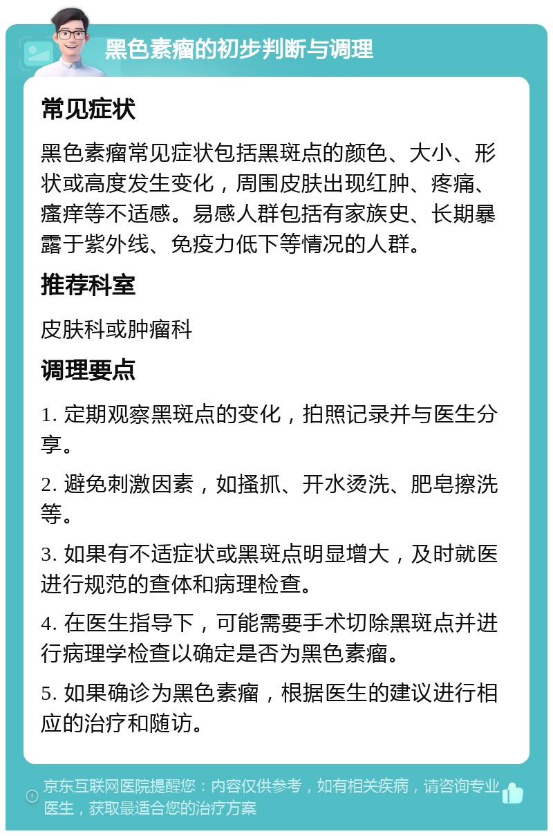 黑色素瘤的初步判断与调理 常见症状 黑色素瘤常见症状包括黑斑点的颜色、大小、形状或高度发生变化，周围皮肤出现红肿、疼痛、瘙痒等不适感。易感人群包括有家族史、长期暴露于紫外线、免疫力低下等情况的人群。 推荐科室 皮肤科或肿瘤科 调理要点 1. 定期观察黑斑点的变化，拍照记录并与医生分享。 2. 避免刺激因素，如搔抓、开水烫洗、肥皂擦洗等。 3. 如果有不适症状或黑斑点明显增大，及时就医进行规范的查体和病理检查。 4. 在医生指导下，可能需要手术切除黑斑点并进行病理学检查以确定是否为黑色素瘤。 5. 如果确诊为黑色素瘤，根据医生的建议进行相应的治疗和随访。