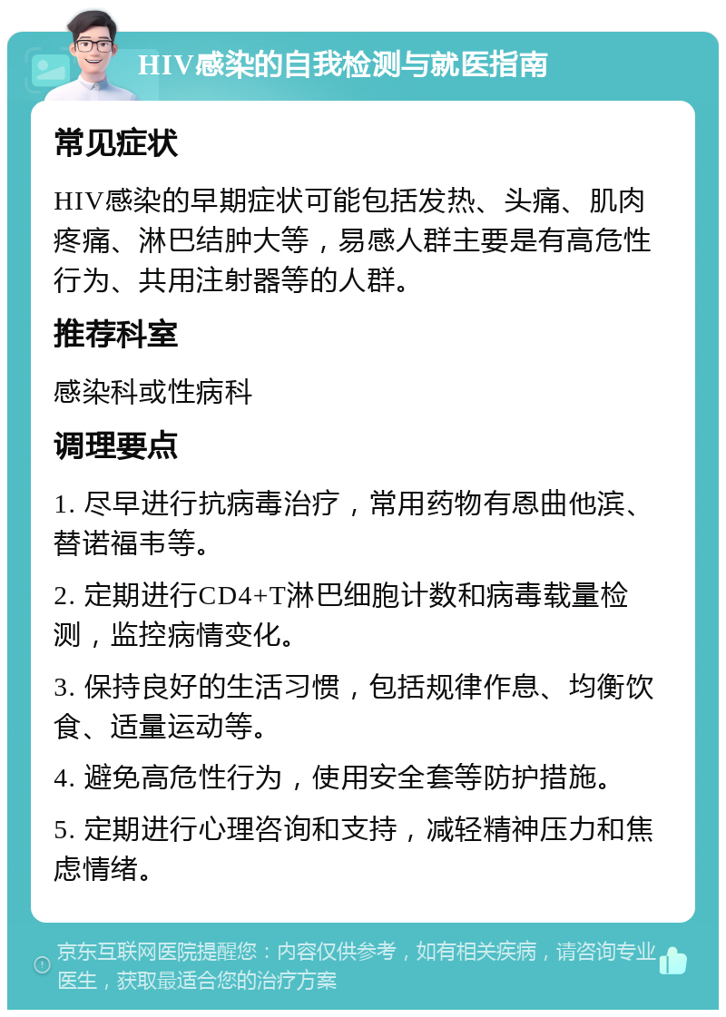 HIV感染的自我检测与就医指南 常见症状 HIV感染的早期症状可能包括发热、头痛、肌肉疼痛、淋巴结肿大等，易感人群主要是有高危性行为、共用注射器等的人群。 推荐科室 感染科或性病科 调理要点 1. 尽早进行抗病毒治疗，常用药物有恩曲他滨、替诺福韦等。 2. 定期进行CD4+T淋巴细胞计数和病毒载量检测，监控病情变化。 3. 保持良好的生活习惯，包括规律作息、均衡饮食、适量运动等。 4. 避免高危性行为，使用安全套等防护措施。 5. 定期进行心理咨询和支持，减轻精神压力和焦虑情绪。