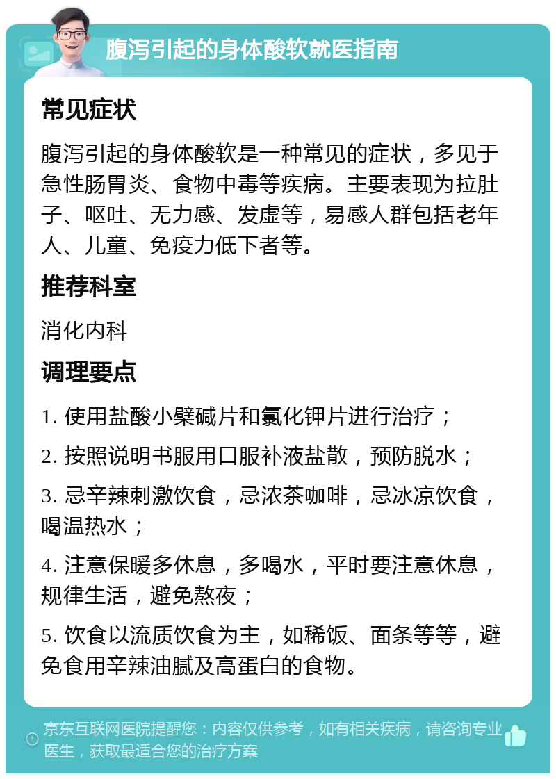 腹泻引起的身体酸软就医指南 常见症状 腹泻引起的身体酸软是一种常见的症状，多见于急性肠胃炎、食物中毒等疾病。主要表现为拉肚子、呕吐、无力感、发虚等，易感人群包括老年人、儿童、免疫力低下者等。 推荐科室 消化内科 调理要点 1. 使用盐酸小檗碱片和氯化钾片进行治疗； 2. 按照说明书服用口服补液盐散，预防脱水； 3. 忌辛辣刺激饮食，忌浓茶咖啡，忌冰凉饮食，喝温热水； 4. 注意保暖多休息，多喝水，平时要注意休息，规律生活，避免熬夜； 5. 饮食以流质饮食为主，如稀饭、面条等等，避免食用辛辣油腻及高蛋白的食物。