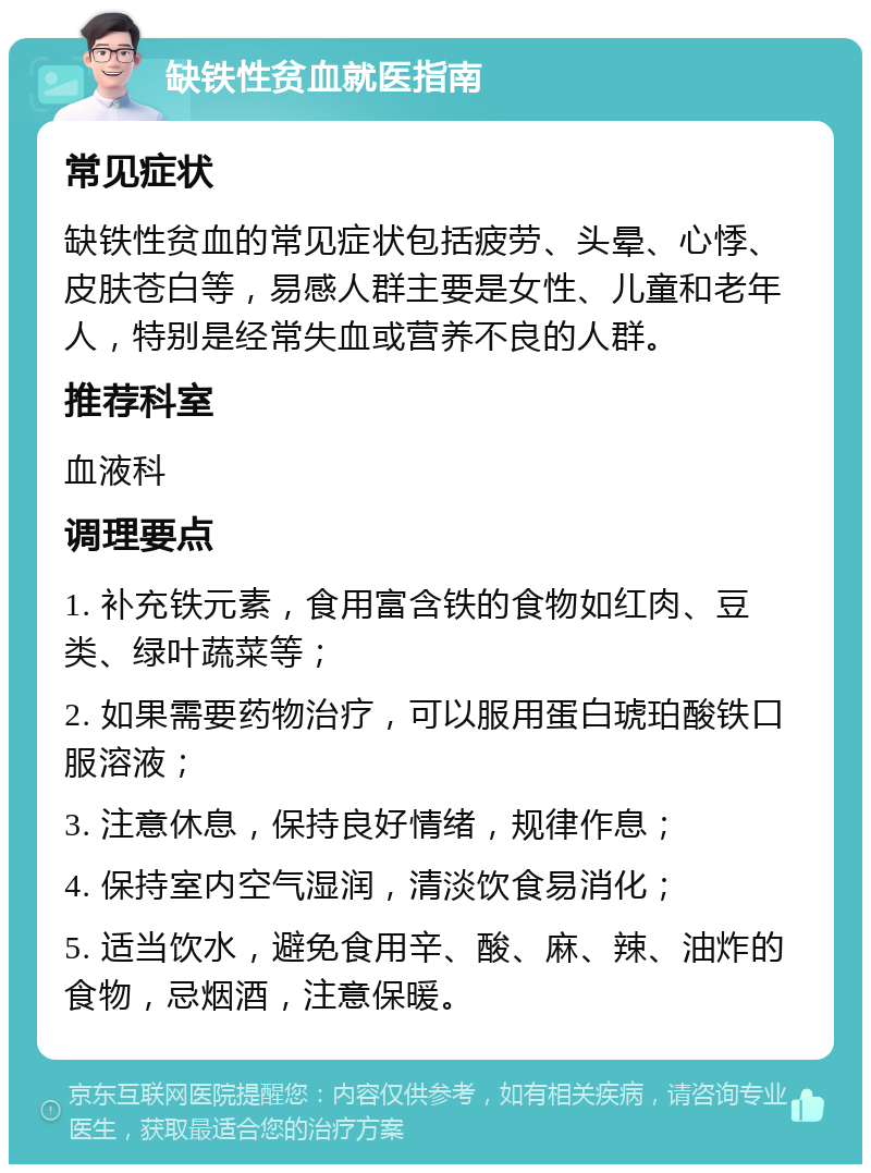 缺铁性贫血就医指南 常见症状 缺铁性贫血的常见症状包括疲劳、头晕、心悸、皮肤苍白等，易感人群主要是女性、儿童和老年人，特别是经常失血或营养不良的人群。 推荐科室 血液科 调理要点 1. 补充铁元素，食用富含铁的食物如红肉、豆类、绿叶蔬菜等； 2. 如果需要药物治疗，可以服用蛋白琥珀酸铁口服溶液； 3. 注意休息，保持良好情绪，规律作息； 4. 保持室内空气湿润，清淡饮食易消化； 5. 适当饮水，避免食用辛、酸、麻、辣、油炸的食物，忌烟酒，注意保暖。