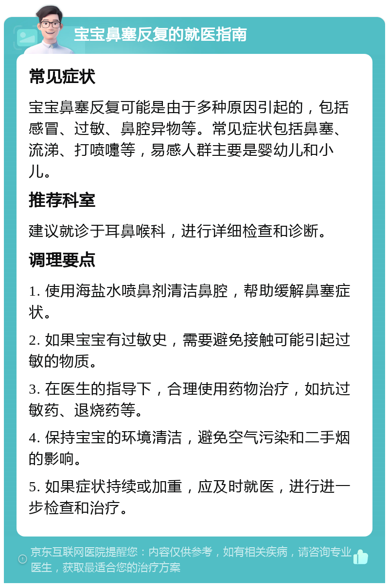 宝宝鼻塞反复的就医指南 常见症状 宝宝鼻塞反复可能是由于多种原因引起的，包括感冒、过敏、鼻腔异物等。常见症状包括鼻塞、流涕、打喷嚏等，易感人群主要是婴幼儿和小儿。 推荐科室 建议就诊于耳鼻喉科，进行详细检查和诊断。 调理要点 1. 使用海盐水喷鼻剂清洁鼻腔，帮助缓解鼻塞症状。 2. 如果宝宝有过敏史，需要避免接触可能引起过敏的物质。 3. 在医生的指导下，合理使用药物治疗，如抗过敏药、退烧药等。 4. 保持宝宝的环境清洁，避免空气污染和二手烟的影响。 5. 如果症状持续或加重，应及时就医，进行进一步检查和治疗。