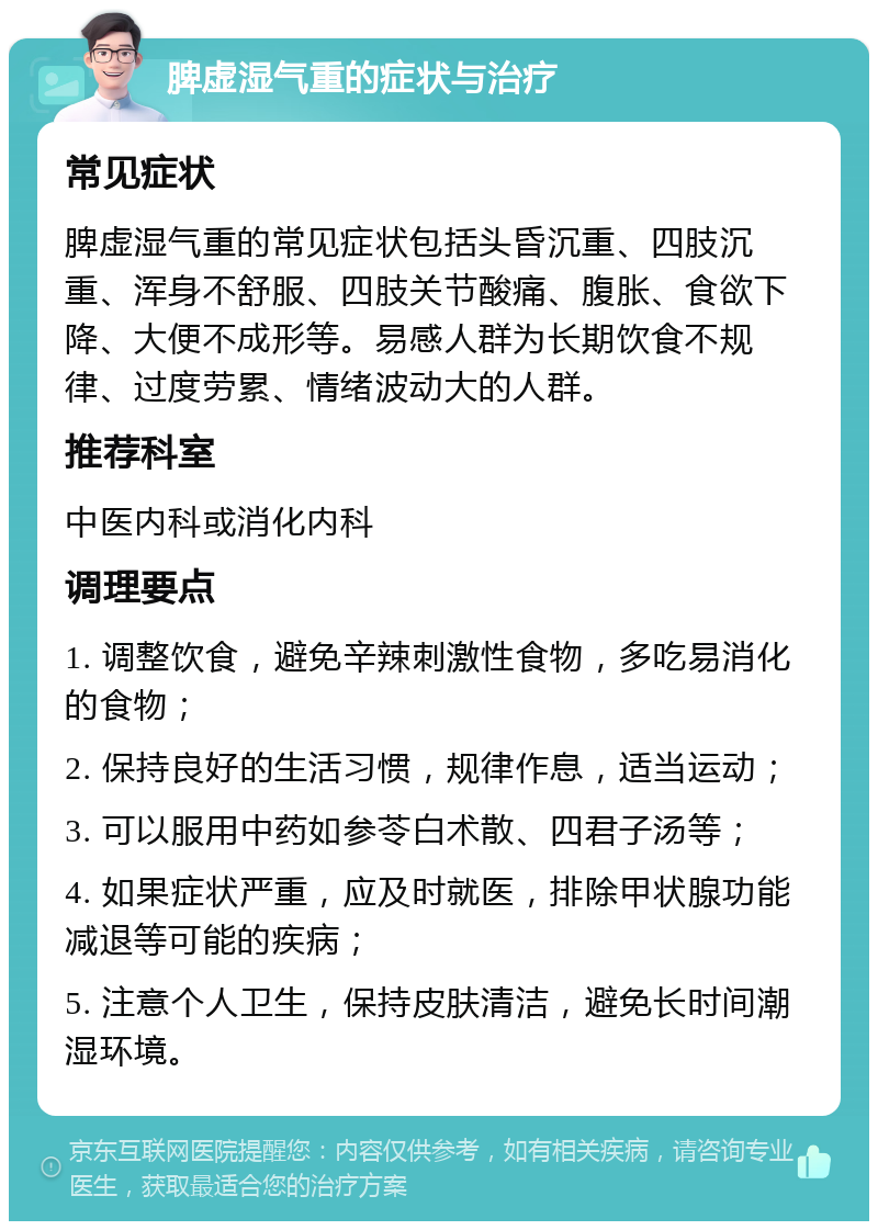 脾虚湿气重的症状与治疗 常见症状 脾虚湿气重的常见症状包括头昏沉重、四肢沉重、浑身不舒服、四肢关节酸痛、腹胀、食欲下降、大便不成形等。易感人群为长期饮食不规律、过度劳累、情绪波动大的人群。 推荐科室 中医内科或消化内科 调理要点 1. 调整饮食，避免辛辣刺激性食物，多吃易消化的食物； 2. 保持良好的生活习惯，规律作息，适当运动； 3. 可以服用中药如参苓白术散、四君子汤等； 4. 如果症状严重，应及时就医，排除甲状腺功能减退等可能的疾病； 5. 注意个人卫生，保持皮肤清洁，避免长时间潮湿环境。