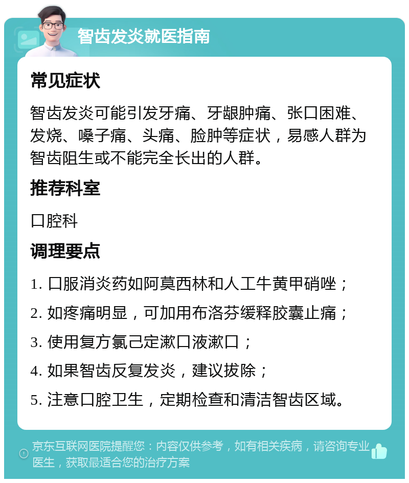 智齿发炎就医指南 常见症状 智齿发炎可能引发牙痛、牙龈肿痛、张口困难、发烧、嗓子痛、头痛、脸肿等症状，易感人群为智齿阻生或不能完全长出的人群。 推荐科室 口腔科 调理要点 1. 口服消炎药如阿莫西林和人工牛黄甲硝唑； 2. 如疼痛明显，可加用布洛芬缓释胶囊止痛； 3. 使用复方氯己定漱口液漱口； 4. 如果智齿反复发炎，建议拔除； 5. 注意口腔卫生，定期检查和清洁智齿区域。