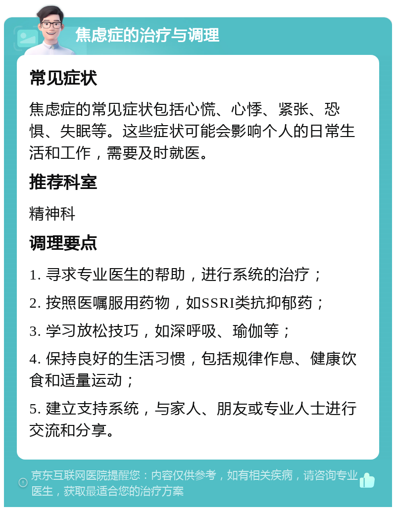 焦虑症的治疗与调理 常见症状 焦虑症的常见症状包括心慌、心悸、紧张、恐惧、失眠等。这些症状可能会影响个人的日常生活和工作，需要及时就医。 推荐科室 精神科 调理要点 1. 寻求专业医生的帮助，进行系统的治疗； 2. 按照医嘱服用药物，如SSRI类抗抑郁药； 3. 学习放松技巧，如深呼吸、瑜伽等； 4. 保持良好的生活习惯，包括规律作息、健康饮食和适量运动； 5. 建立支持系统，与家人、朋友或专业人士进行交流和分享。