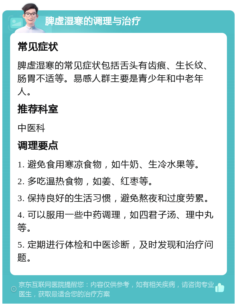 脾虚湿寒的调理与治疗 常见症状 脾虚湿寒的常见症状包括舌头有齿痕、生长纹、肠胃不适等。易感人群主要是青少年和中老年人。 推荐科室 中医科 调理要点 1. 避免食用寒凉食物，如牛奶、生冷水果等。 2. 多吃温热食物，如姜、红枣等。 3. 保持良好的生活习惯，避免熬夜和过度劳累。 4. 可以服用一些中药调理，如四君子汤、理中丸等。 5. 定期进行体检和中医诊断，及时发现和治疗问题。