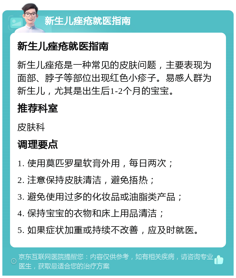 新生儿痤疮就医指南 新生儿痤疮就医指南 新生儿痤疮是一种常见的皮肤问题，主要表现为面部、脖子等部位出现红色小疹子。易感人群为新生儿，尤其是出生后1-2个月的宝宝。 推荐科室 皮肤科 调理要点 1. 使用莫匹罗星软膏外用，每日两次； 2. 注意保持皮肤清洁，避免捂热； 3. 避免使用过多的化妆品或油脂类产品； 4. 保持宝宝的衣物和床上用品清洁； 5. 如果症状加重或持续不改善，应及时就医。