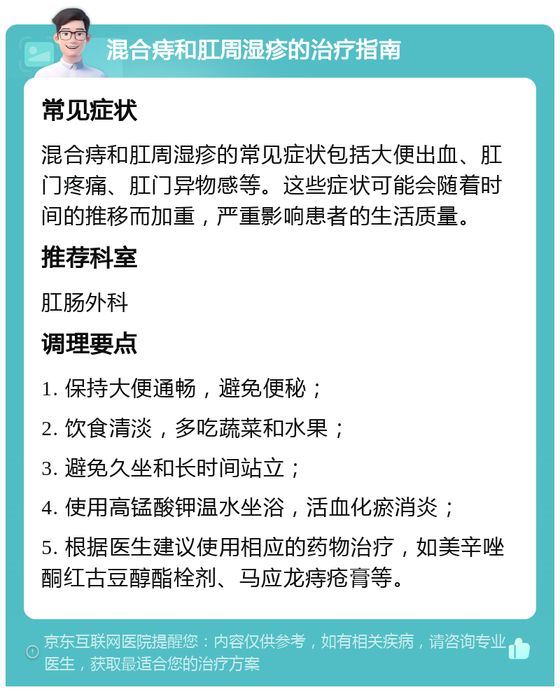 混合痔和肛周湿疹的治疗指南 常见症状 混合痔和肛周湿疹的常见症状包括大便出血、肛门疼痛、肛门异物感等。这些症状可能会随着时间的推移而加重，严重影响患者的生活质量。 推荐科室 肛肠外科 调理要点 1. 保持大便通畅，避免便秘； 2. 饮食清淡，多吃蔬菜和水果； 3. 避免久坐和长时间站立； 4. 使用高锰酸钾温水坐浴，活血化瘀消炎； 5. 根据医生建议使用相应的药物治疗，如美辛唑酮红古豆醇酯栓剂、马应龙痔疮膏等。